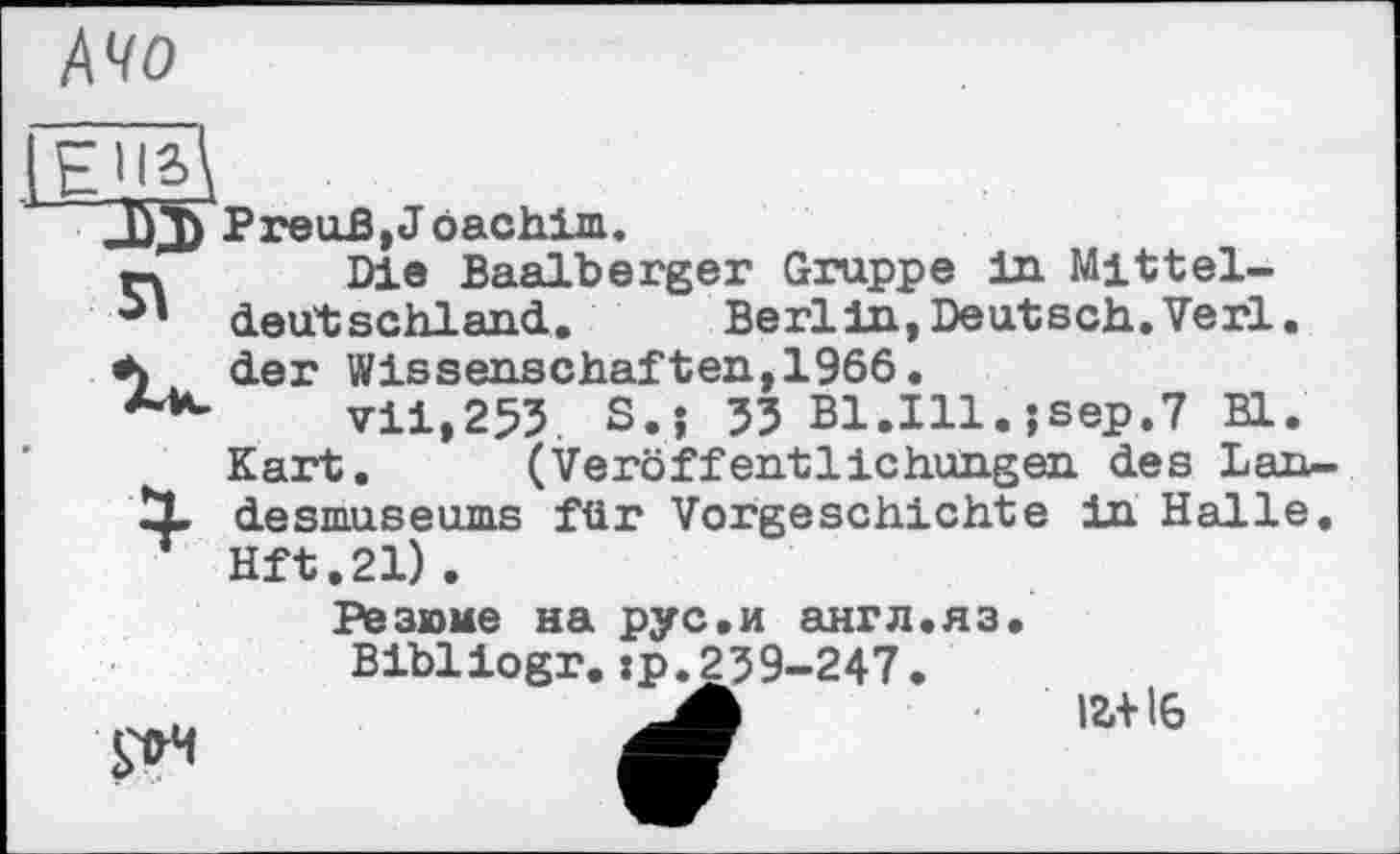 ﻿А чо
J£j) PreuB,Jöachim.
n Die Baalberger Gruppe in Mittel-deutschland.	Berlin, Deut sch. Verl,
der Wissenschaften, 1966.
vii,255. S.j 33 B1.I11.jsep.7 Bl.
Kart. (Veröffentlichungen des Lan-
X desmuseums für Vorgeschichte in Halle. Hft.21).
Резюме на рус.и англ.яз.
Bibliogr.:р.239-247.
іг+16
S~tH